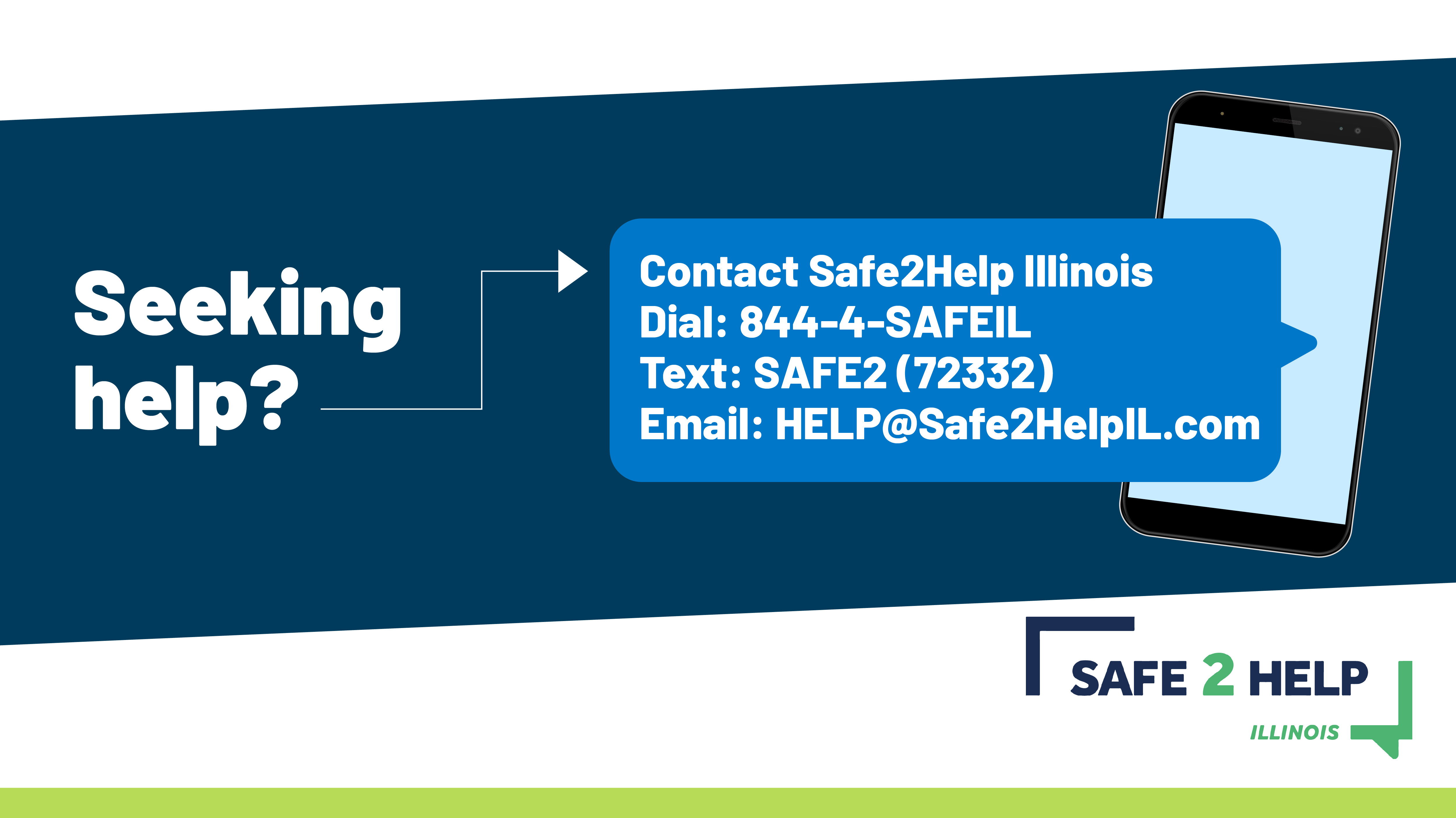  Safe2Help Illinois contact info.  Dial 844-4-SAFEIL, Text SAFE2 (72332), Email Help @Safe2HelpIL.com